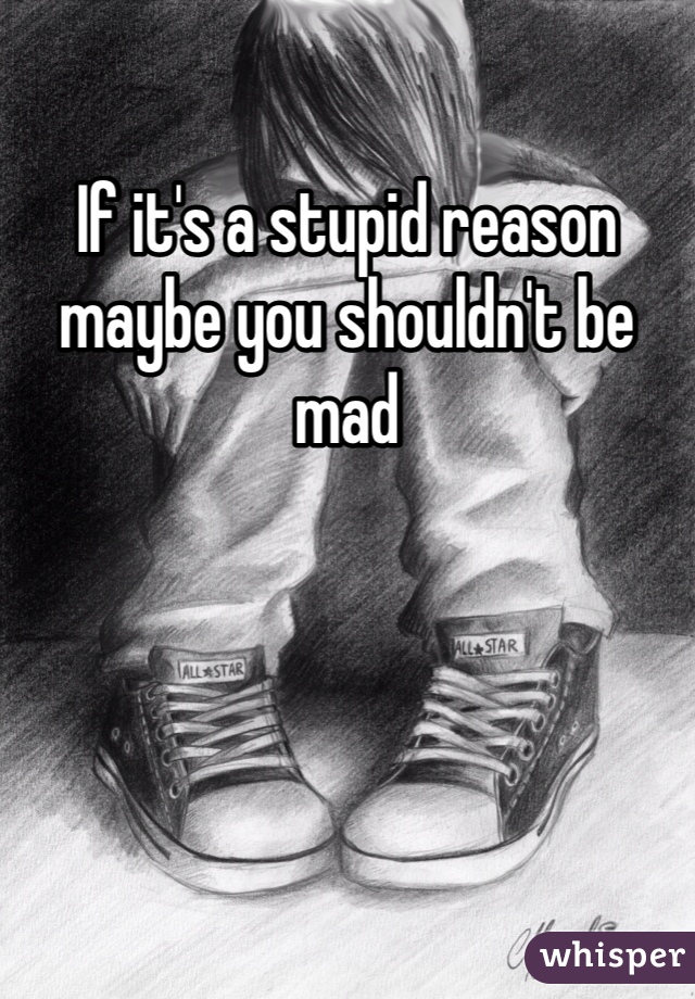 If it's a stupid reason maybe you shouldn't be mad