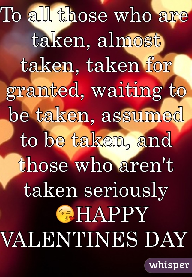To all those who are taken, almost taken, taken for granted, waiting to be taken, assumed to be taken, and those who aren't taken seriously 
  ðŸ˜˜HAPPY VALENTINES DAY 
