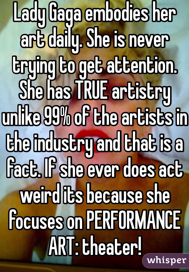 Lady Gaga embodies her art daily. She is never trying to get attention. She has TRUE artistry unlike 99% of the artists in the industry and that is a fact. If she ever does act weird its because she focuses on PERFORMANCE ART: theater! 