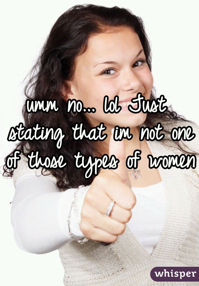 umm no... lol Just stating that im not one of those types of women.