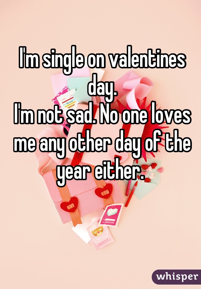 I'm single on valentines day. 
I'm not sad. No one loves me any other day of the year either. 