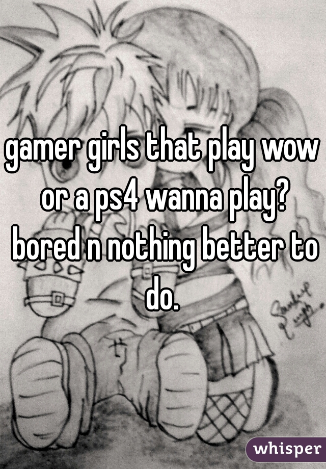 gamer girls that play wow or a ps4 wanna play? bored n nothing better to do. 