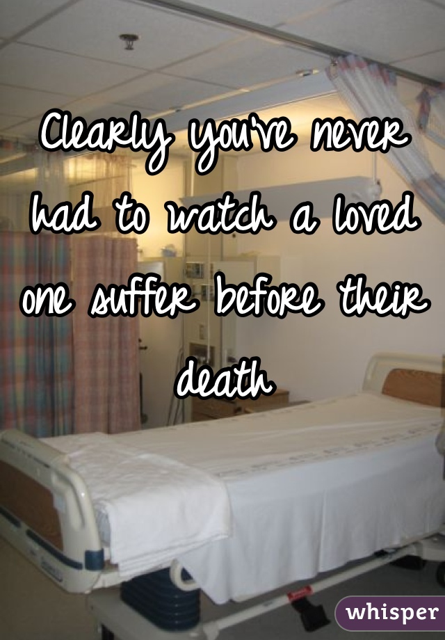 Clearly you've never had to watch a loved one suffer before their death