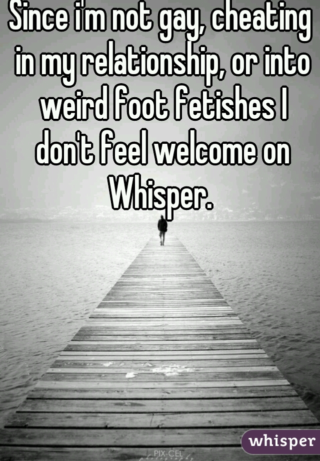 Since i'm not gay, cheating in my relationship, or into weird foot fetishes I don't feel welcome on Whisper. 