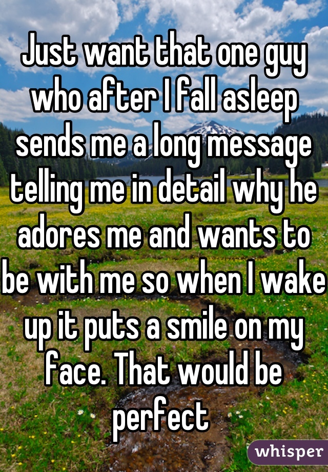 Just want that one guy who after I fall asleep sends me a long message telling me in detail why he adores me and wants to be with me so when I wake up it puts a smile on my face. That would be perfect 