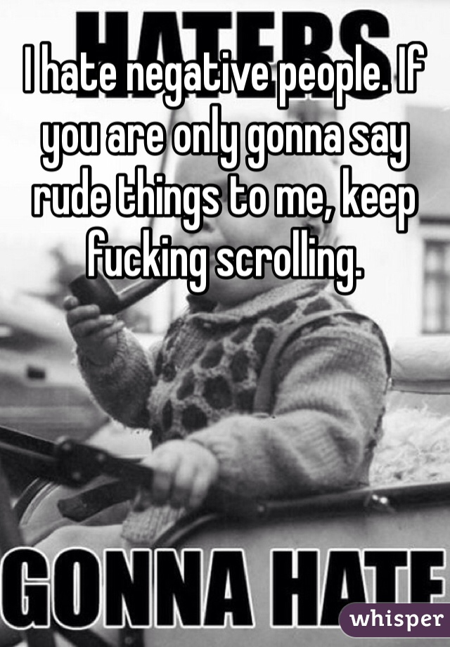 I hate negative people. If you are only gonna say rude things to me, keep fucking scrolling. 