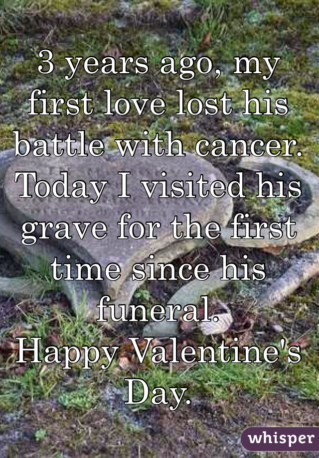 3 years ago, my first love lost his battle with cancer. Today I visited his grave for the first time since his funeral. 
Happy Valentine's Day. 