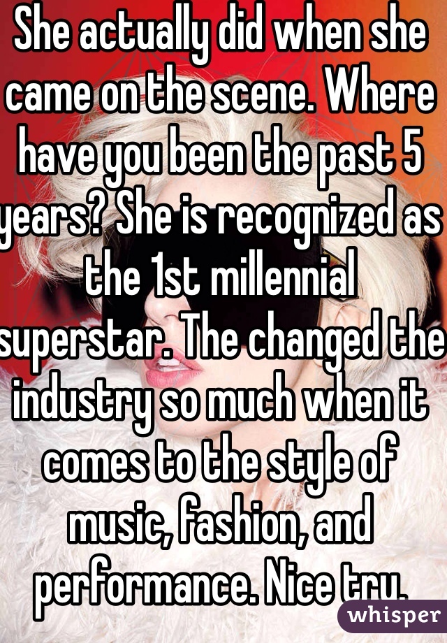 She actually did when she came on the scene. Where have you been the past 5 years? She is recognized as the 1st millennial superstar. The changed the industry so much when it comes to the style of music, fashion, and performance. Nice try. Everyone knows it 😘 