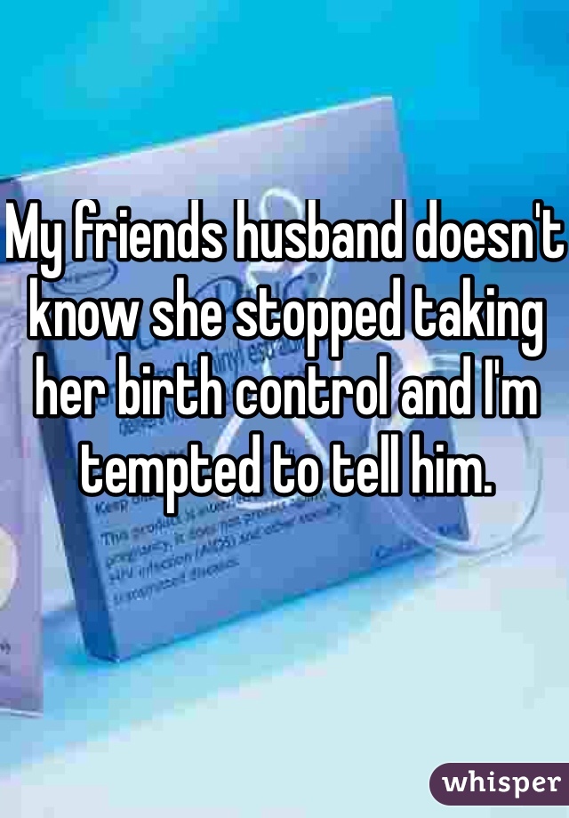 My friends husband doesn't know she stopped taking her birth control and I'm tempted to tell him. 