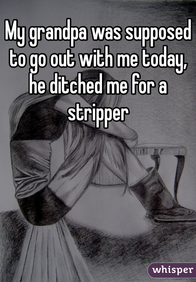 My grandpa was supposed to go out with me today, he ditched me for a stripper