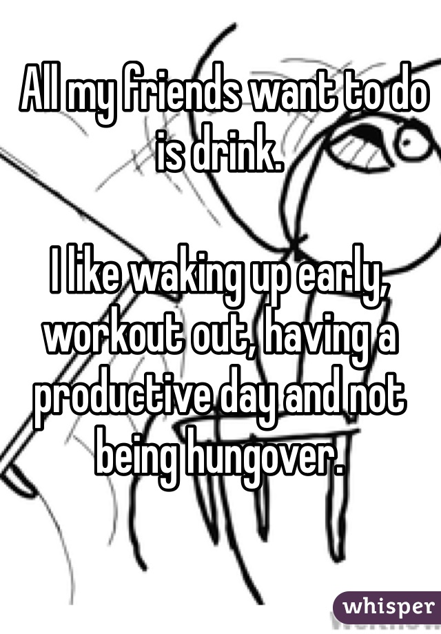  All my friends want to do is drink.

I like waking up early, workout out, having a productive day and not being hungover.  