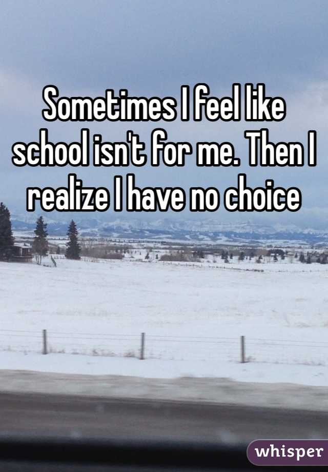 Sometimes I feel like school isn't for me. Then I realize I have no choice 
