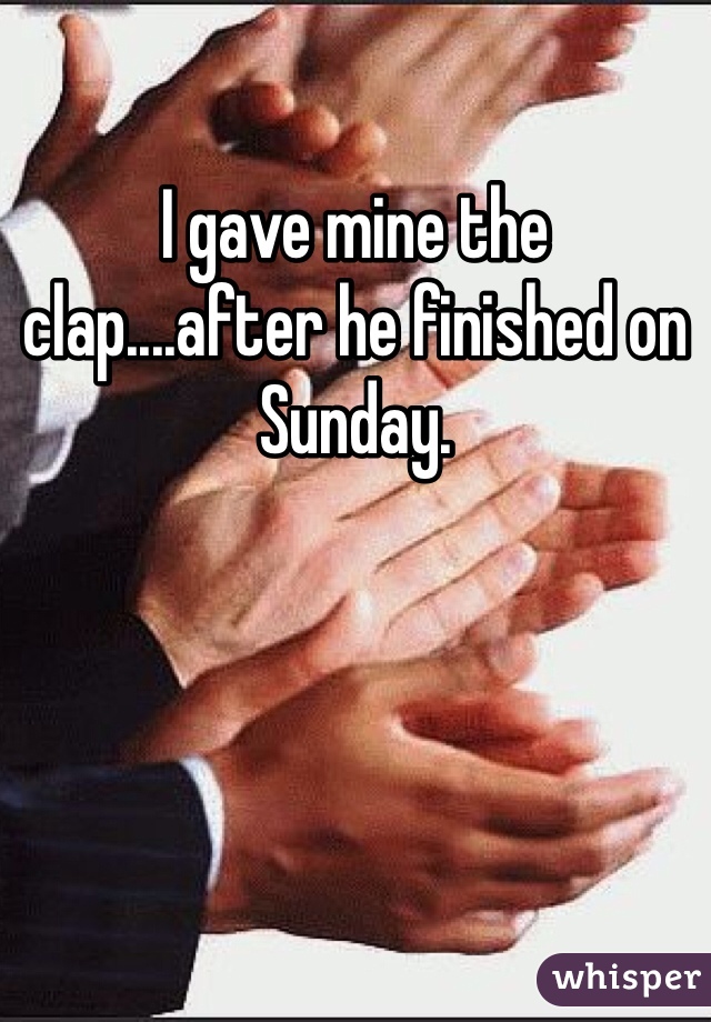 I gave mine the clap....after he finished on Sunday.