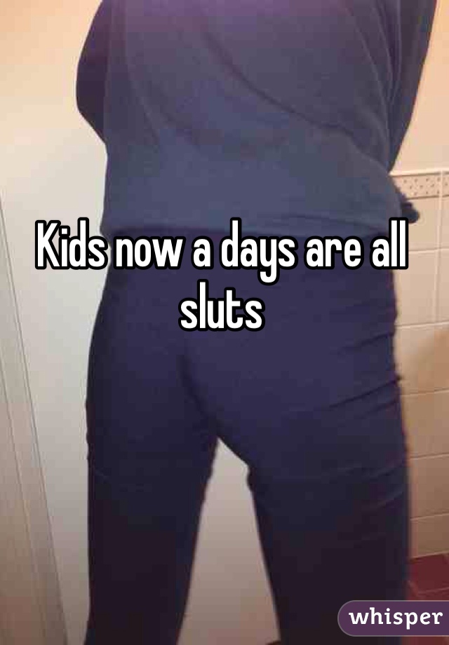 Kids now a days are all sluts 