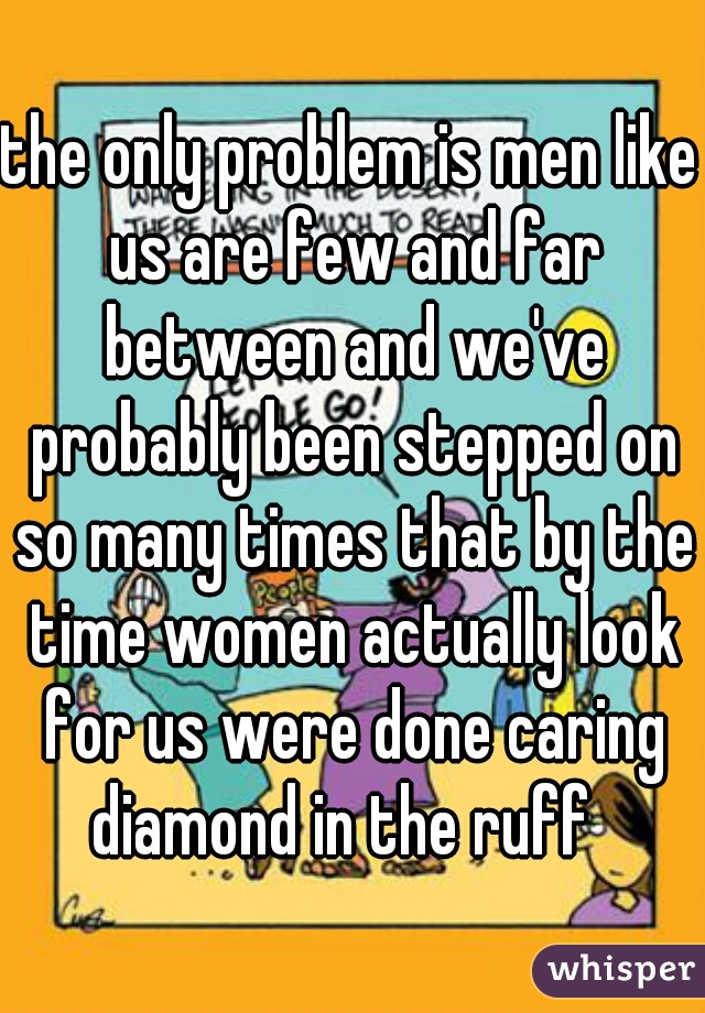 the only problem is men like us are few and far between and we've probably been stepped on so many times that by the time women actually look for us were done caring diamond in the ruff  
