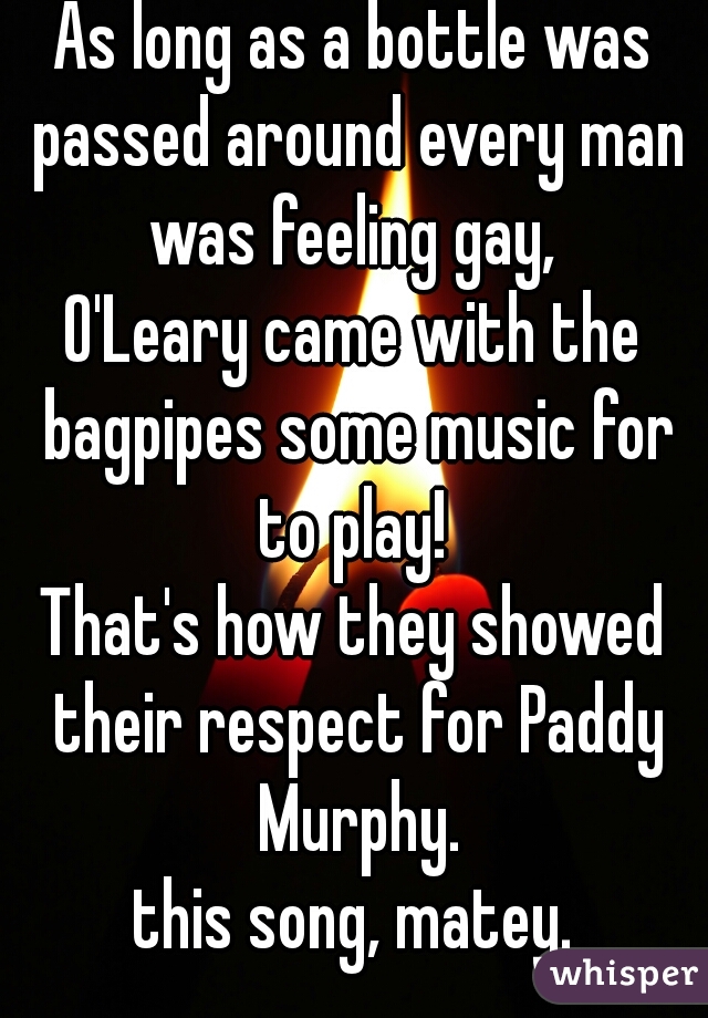 As long as a bottle was passed around every man was feeling gay, 
O'Leary came with the bagpipes some music for to play! 
That's how they showed their respect for Paddy Murphy.

this song, matey.
