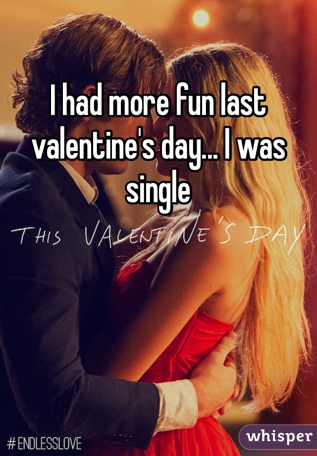 I had more fun last valentine's day... I was single
