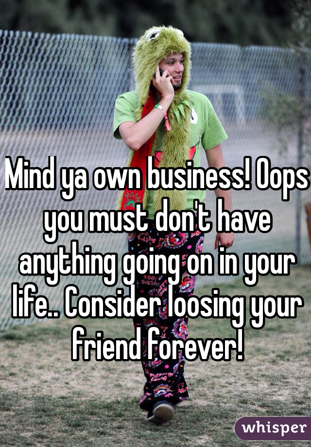 Mind ya own business! Oops you must don't have anything going on in your life.. Consider loosing your friend forever!