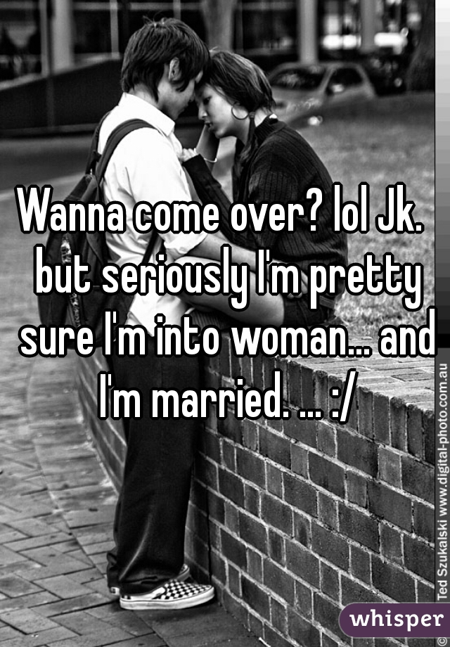 Wanna come over? lol Jk.  but seriously I'm pretty sure I'm into woman... and I'm married. ... :/