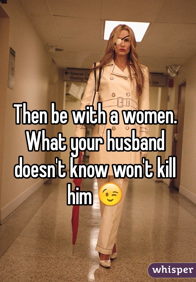 Then be with a women. What your husband doesn't know won't kill him 😉