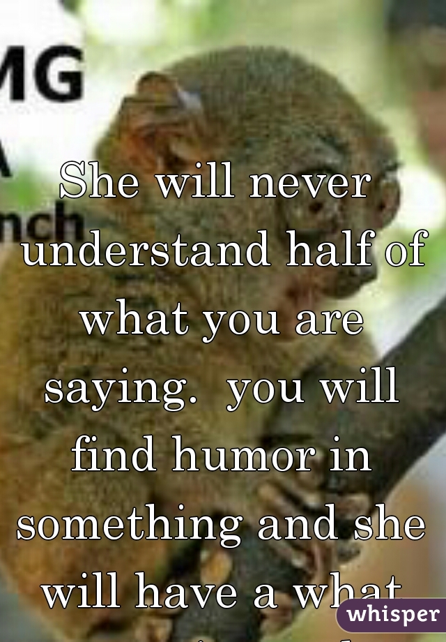 She will never understand half of what you are saying.  you will find humor in something and she will have a what expression on her face.