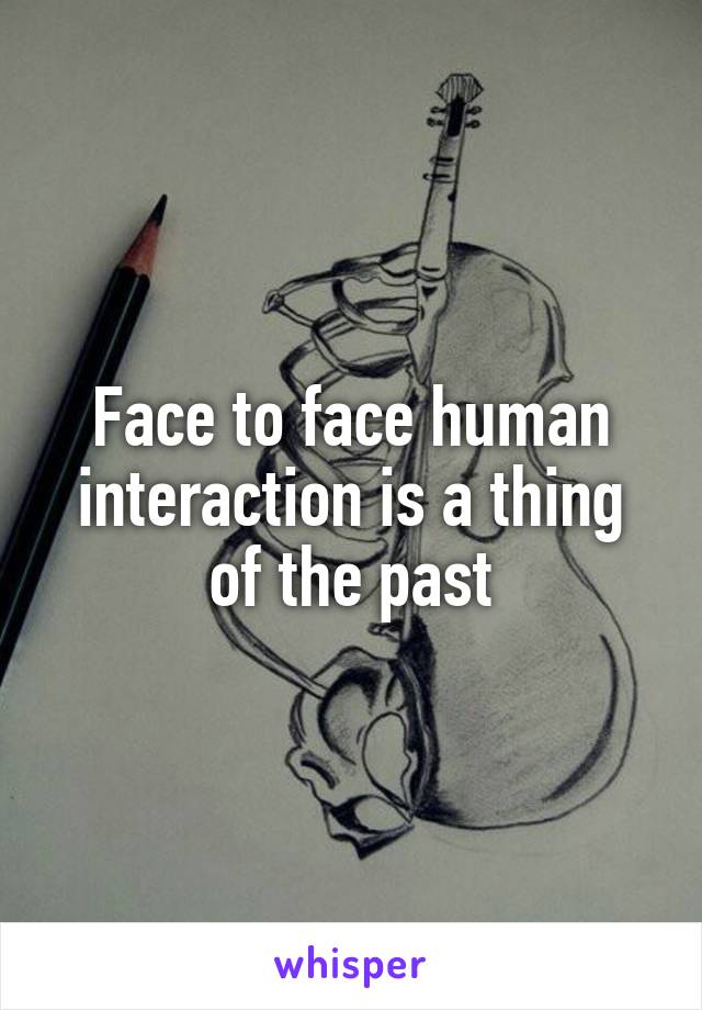 Face to face human interaction is a thing of the past
