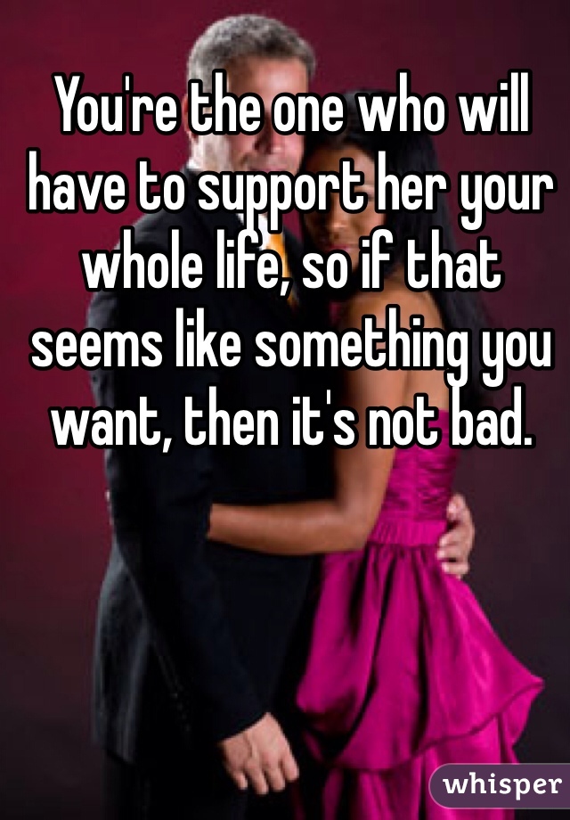 You're the one who will have to support her your whole life, so if that seems like something you want, then it's not bad.