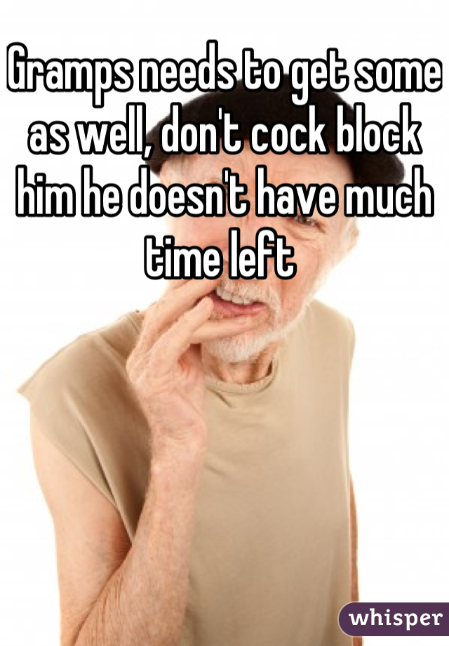 Gramps needs to get some as well, don't cock block him he doesn't have much time left 