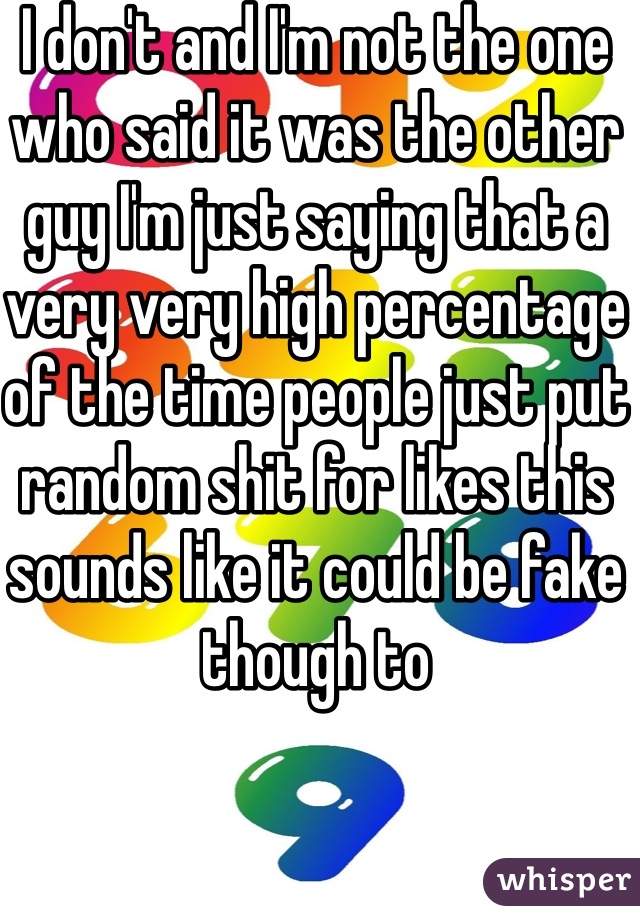 I don't and I'm not the one who said it was the other guy I'm just saying that a very very high percentage of the time people just put random shit for likes this sounds like it could be fake though to