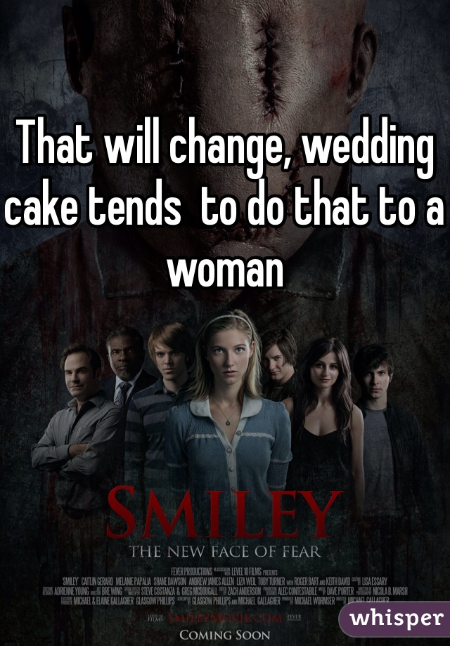 That will change, wedding cake tends  to do that to a woman