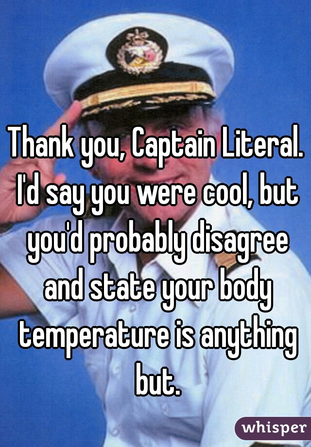 Thank you, Captain Literal. I'd say you were cool, but you'd probably disagree and state your body temperature is anything but.