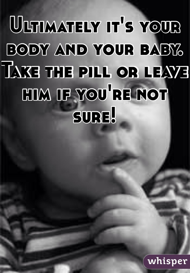 Ultimately it's your body and your baby. Take the pill or leave him if you're not sure!