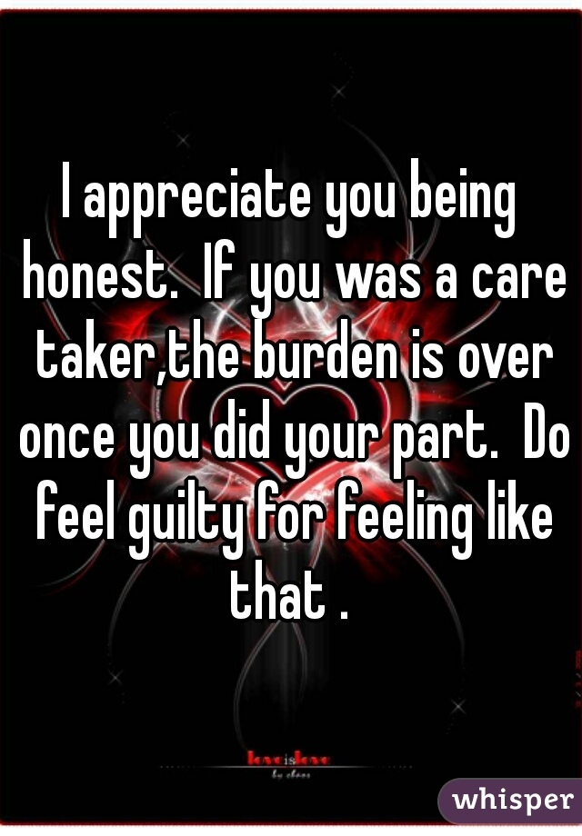 I appreciate you being honest.  If you was a care taker,the burden is over once you did your part.  Do feel guilty for feeling like that . 