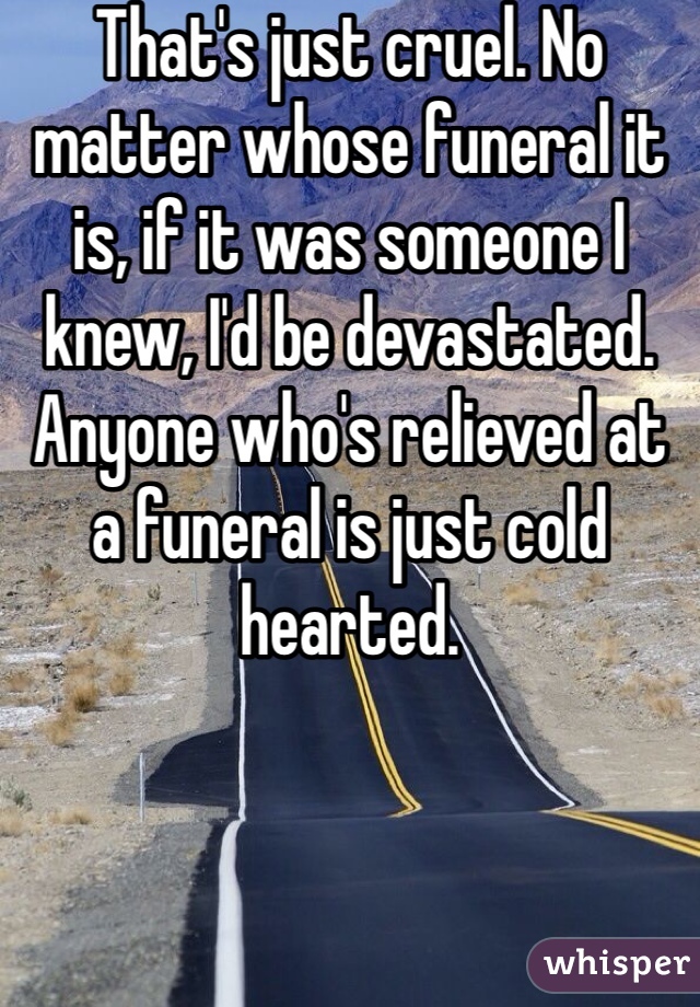 That's just cruel. No matter whose funeral it is, if it was someone I knew, I'd be devastated. Anyone who's relieved at a funeral is just cold hearted. 