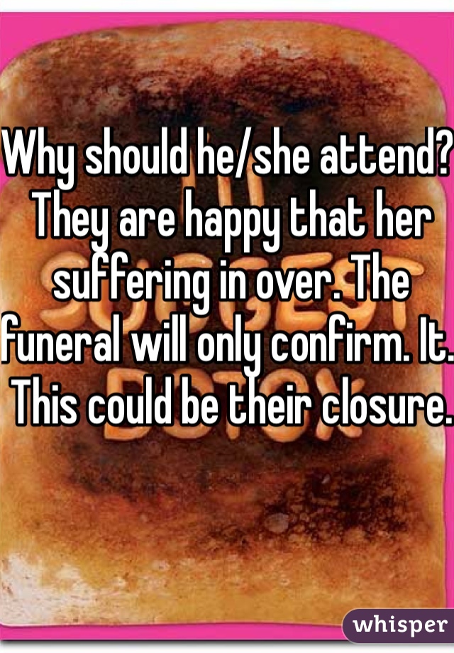 Why should he/she attend? They are happy that her suffering in over. The funeral will only confirm. It. This could be their closure. 