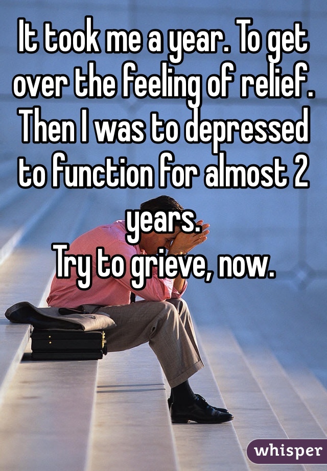 It took me a year. To get over the feeling of relief. Then I was to depressed to function for almost 2 years. 
Try to grieve, now. 