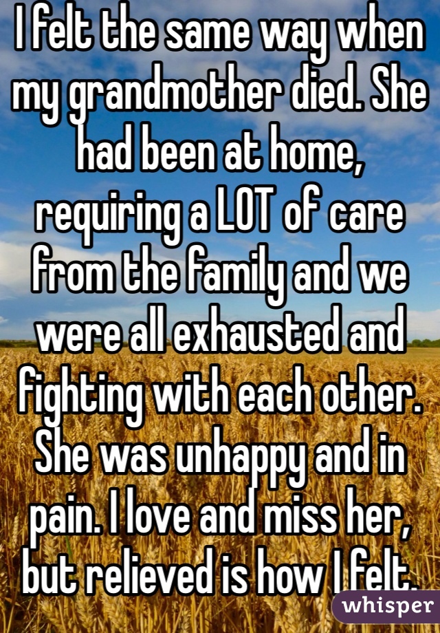 I felt the same way when my grandmother died. She had been at home, requiring a LOT of care from the family and we were all exhausted and fighting with each other. She was unhappy and in pain. I love and miss her, but relieved is how I felt.