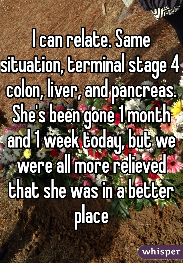 I can relate. Same situation, terminal stage 4 colon, liver, and pancreas. She's been gone 1 month and 1 week today, but we were all more relieved that she was in a better place