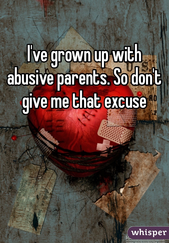 I've grown up with abusive parents. So don't give me that excuse