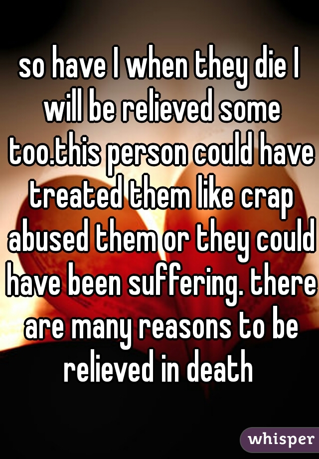so have I when they die I will be relieved some too.this person could have treated them like crap abused them or they could have been suffering. there are many reasons to be relieved in death 