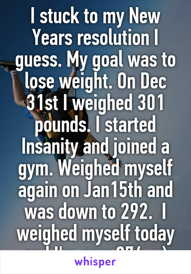 I stuck to my New Years resolution I guess. My goal was to lose weight. On Dec 31st I weighed 301 pounds. I started Insanity and joined a gym. Weighed myself again on Jan15th and was down to 292.  I weighed myself today and I'm now 274.  ;)