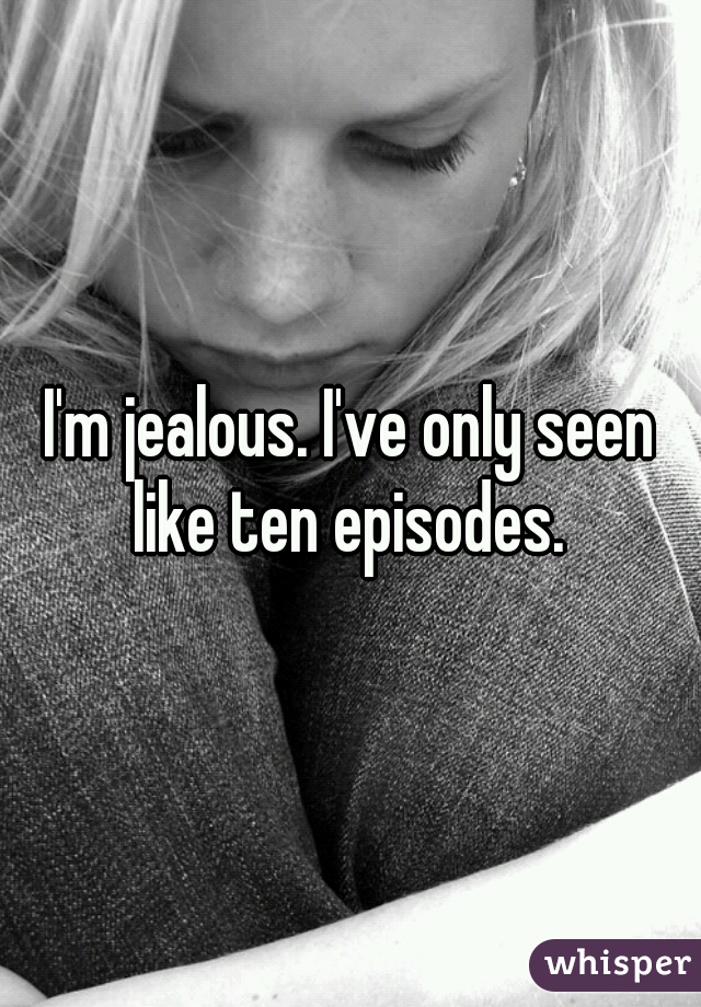 I'm jealous. I've only seen like ten episodes. 