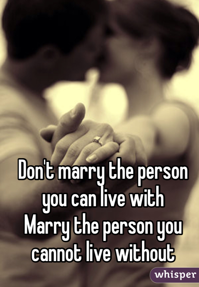 Don't marry the person you can live with 
Marry the person you cannot live without