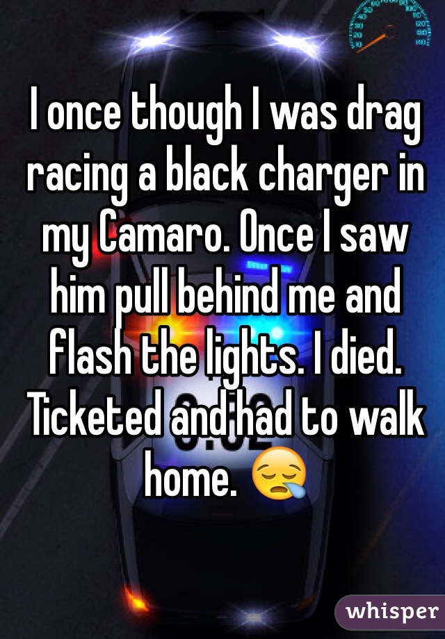 I once though I was drag racing a black charger in my Camaro. Once I saw him pull behind me and flash the lights. I died. Ticketed and had to walk home. 😪