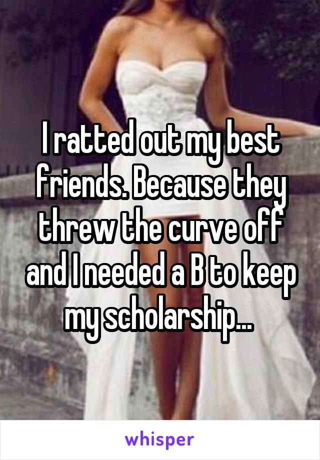 I ratted out my best friends. Because they threw the curve off and I needed a B to keep my scholarship... 