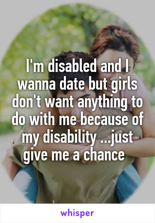 I'm disabled and I wanna date but girls don't want anything to do with me because of my disability ...just give me a chance  