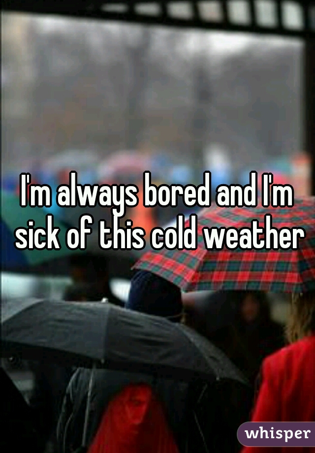 I'm always bored and I'm sick of this cold weather