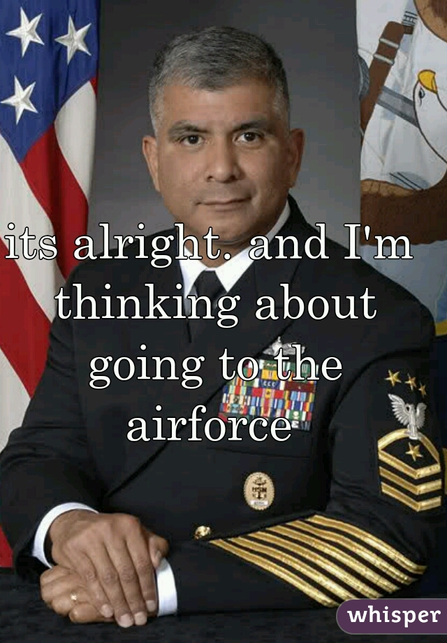 its alright. and I'm thinking about going to the airforce 
