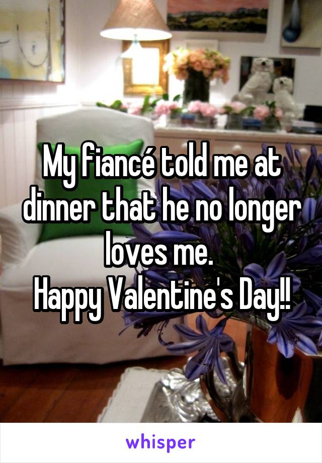My fiancé told me at dinner that he no longer loves me. 
Happy Valentine's Day!!