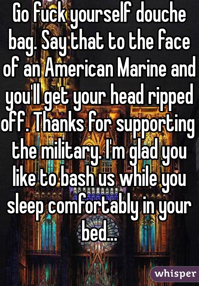 Go fuck yourself douche bag. Say that to the face of an American Marine and you'll get your head ripped off. Thanks for supporting the military. I'm glad you like to bash us while you sleep comfortably in your bed... 